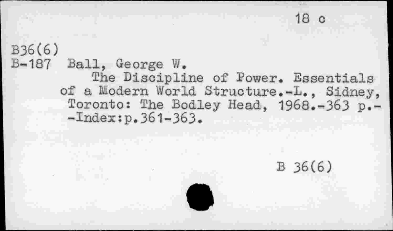 ﻿18 с
В3б(6)
В-187 Ball, George W.
The Discipline of Power. Essentials of a Modern World Structure.-L., Sidney, Toronto: The Bodley Head, 1968.-363 p.--Index;p.361-363.
В 36(6)